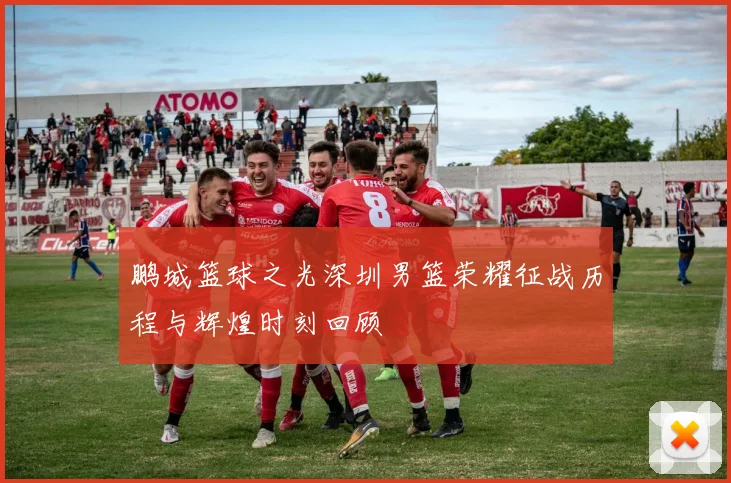 鹏城篮球之光深圳男篮荣耀征战历程与辉煌时刻回顾