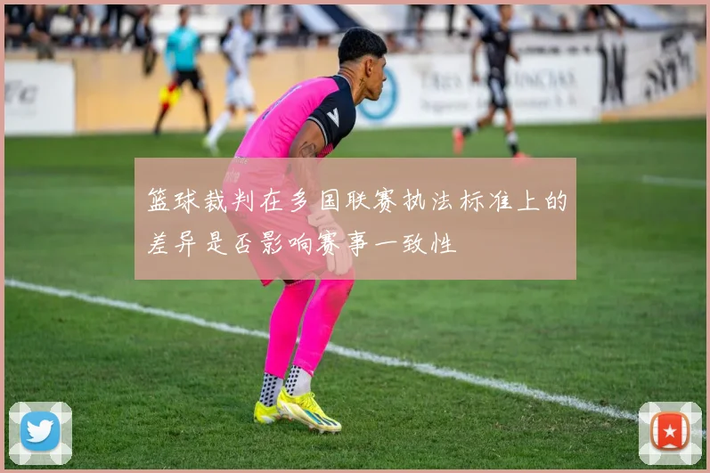 篮球裁判在多国联赛执法标准上的差异是否影响赛事一致性