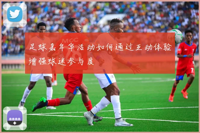 足球嘉年华活动如何通过互动体验增强球迷参与度