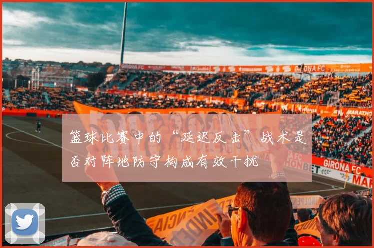 篮球比赛中的“延迟反击”战术是否对阵地防守构成有效干扰